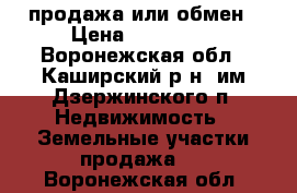 продажа или обмен › Цена ­ 600 000 - Воронежская обл., Каширский р-н, им Дзержинского п. Недвижимость » Земельные участки продажа   . Воронежская обл.